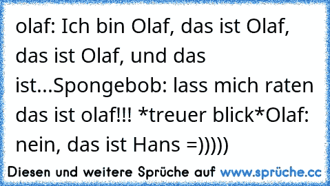 olaf: Ich bin Olaf, das ist Olaf, das ist Olaf, und das ist...
Spongebob: lass mich raten das ist olaf!!! *treuer blick*
Olaf: nein, das ist Hans =)))))