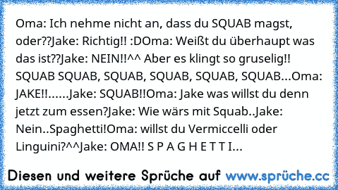 Oma: Ich nehme nicht an, dass du SQUAB magst, oder??
Jake: Richtig!! :D
Oma: Weißt du überhaupt was das ist??
Jake: NEIN!!^^ Aber es klingt so gruselig!! SQUAB SQUAB, SQUAB, SQUAB, SQUAB, SQUAB...
Oma: JAKE!!
...
...
Jake: SQUAB!!
Oma: Jake was willst du denn jetzt zum essen?
Jake: Wie wärs mit Squab..
Jake: Nein..Spaghetti!
Oma: willst du Vermiccelli oder Linguini?^^
Jake: OMA!! S P A G H E T ...