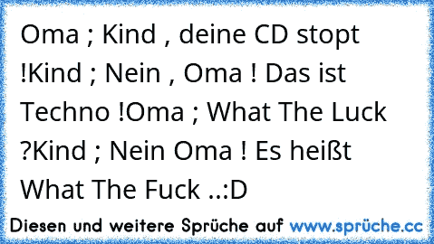 Oma ; Kind , deine CD stopt !
Kind ; Nein , Oma ! Das ist Techno !
Oma ; What The Luck ?
Kind ; Nein Oma ! Es heißt What The Fuck ..
:D