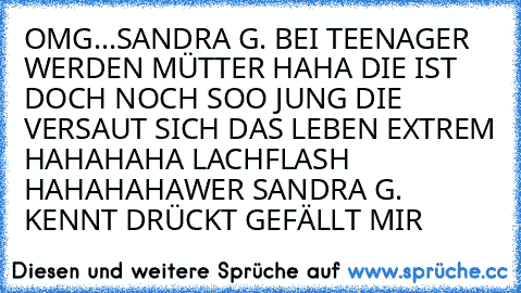 OMG...SANDRA G. BEI TEENAGER WERDEN MÜTTER HAHA DIE IST DOCH NOCH SOO JUNG DIE VERSAUT SICH DAS LEBEN EXTREM HAHAHAHA LACHFLASH HAHAHAHA
WER SANDRA G. KENNT DRÜCKT GEFÄLLT MIR