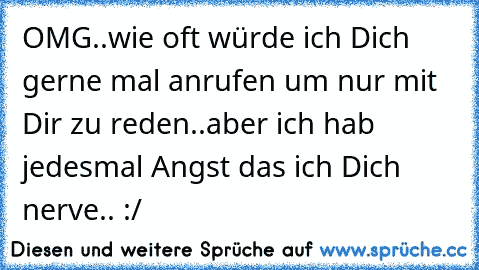 OMG..wie oft würde ich Dich gerne mal anrufen um nur mit Dir zu reden..aber ich hab jedesmal Angst das ich Dich nerve.. :/