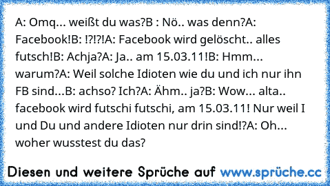 A: Omq... weißt du was?
B : Nö.. was denn?
A: Facebook!
B: !?!?!
A: Facebook wird gelöscht.. alles futsch!
B: Achja?
A: Ja.. am 15.03.11!
B: Hmm... warum?
A: Weil solche Idioten wie du und ich nur ihn FB sind...
B: achso? Ich?
A: Ähm.. ja?
B: Wow... alta..  facebook wird futschi futschi, am 15.03.11! Nur weil I und Du und andere Idioten nur drin sind!?
A: Oh... woher wusstest du das?