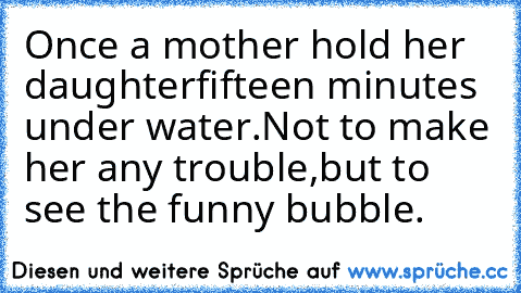 Once a mother hold her daughter
fifteen minutes under water.
Not to make her any trouble,
but to see the funny bubble.