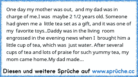 One day my mother was out,  and my dad was in charge of me.
I was  maybe 2 1/2 years old. Someone had given me a  little ‘tea set’ as a gift, and it was one of my  favorite toys..
Daddy was in the living  room engrossed in the evening news when I  brought him a little cup of ‘tea’, which was  just water. After several cups of tea and lots of praise for such yummy tea, my mom came home.
My dad m...