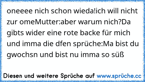 oneeee nich schon wieda!ich will nicht zur ome
Mutter:aber warum nich?
Da gibts wider eine rote backe für mich und imma die dfen sprüche:Ma bist du gwochsn und bist nu imma so süß