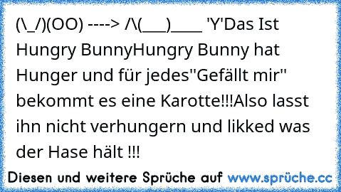 (\_/)
(OO) ----> /\
(___)____ 'Y'
Das Ist Hungry Bunny
Hungry Bunny hat Hunger und für jedes
''Gefällt mir'' bekommt es eine Karotte!!!
Also lasst ihn nicht verhungern und likked was der Hase hält !!!