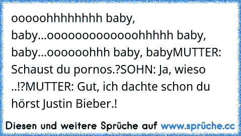 ooooohhhhhhhh baby, baby...ooooooooooooohhhhh baby, baby...oooooohhh baby, baby
MUTTER: Schaust du pornos.?
SOHN: Ja, wieso ..!?
MUTTER: Gut, ich dachte schon du hörst Justin Bieber.!