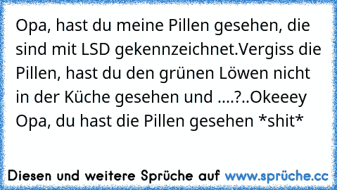 Opa, hast du meine Pillen gesehen, die sind mit LSD gekennzeichnet.
Vergiss die Pillen, hast du den grünen Löwen nicht in der Küche gesehen und ....?
..
Okeeey Opa, du hast die Pillen gesehen *shit*