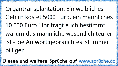 Organtransplantation: Ein weibliches Gehirn kostet 5000 Euro, ein männliches 10 000 Euro ! Ihr fragt euch bestimmt warum das männliche wesentlich teurer ist - die Antwort:
gebrauchtes ist immer billiger