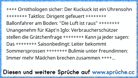 ++++ Ornithologen sicher: Der Kuckuck ist ein Uhrensohn ++++
++++ Taktlos: Dirigent gefeuert ++++
++++ Ballonfahrer am Boden: "Die Luft ist raus" ++++
++++ Unangenehm für Käpt'n Iglo: Verbraucherschützer stellen die Grätchenfrage ++++
++++ Kann ja jeder sagen: Das ++++
++++ Saisonbedingt: Leiter bekommt Sommersprossen ++++
++++ Bulimie unter Freundinnen: Immer mehr Mädchen brechen zusammen ++++
++...