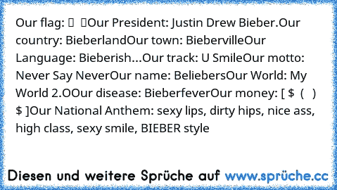 Our flag: █ ♥ █
Our President: Justin Drew Bieber.
Our country: Bieberland
Our town: Bieberville
Our Language: Bieberish
...Our track: U Smile
Our motto: Never Say Never
Our name: Beliebers
Our World: My World 2.O
Our disease: Bieberfever
Our money: [̅ $ ̅ (̅̅ נ в̅ ) $ ]
Our National Anthem: sexy lips, dirty hips, nice ass, high class, sexy smile, BIEBER style