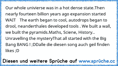 Our whole univierse was in a hot dense state.
Then nearly fourteen billion years ago expansion started WAIT    The earth began to cool, autodrops began to drool, neanderthales developed tools . We built a wall, we built the pyramids.
Maths, Sciene, History.. Unravelling the mystery
That all started with the Big Bang BANG ! ;DD
alle die diesen song auch geil finden likes ;D