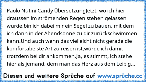 Paolo Nutini Candy Übersetzung
Jetzt, wo ich hier draussen im strömenden Regen stehen gelassen wurde,
bin ich dabei mir ein Segel zu bauen, mit dem ich dann in der Abendsonne zu dir zurückschwimmen kann.
Und auch wenn das vielleicht nicht gerade die komfortabelste Art zu reisen ist,
würde ich damit trotzdem bei dir ankommen.
Ja, es stimmt, ich stehe hier als jemand, dem man das Herz aus dem Lei...