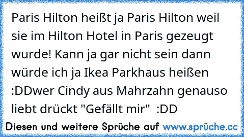 Paris Hilton heißt ja Paris Hilton weil sie im Hilton Hotel in Paris gezeugt wurde! Kann ja gar nicht sein dann würde ich ja Ikea Parkhaus heißen :DD
wer Cindy aus Mahrzahn genauso liebt drückt "Gefällt mir" ♥ :DD