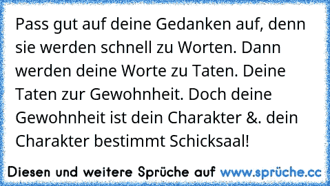 Pass gut auf deine Gedanken auf, denn sie werden schnell zu Worten. Dann werden deine Worte zu Taten. Deine Taten zur Gewohnheit. Doch deine Gewohnheit ist dein Charakter 
&. dein Charakter bestimmt Schicksaal!