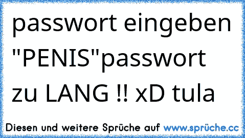 passwort eingeben "PENIS"
passwort zu LANG !! xD tula