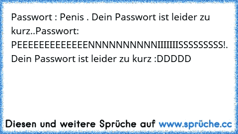 Passwort : Penis . Dein Passwort ist leider zu kurz..
Passwort: PEEEEEEEEEEEEENNNNNNNNNNIIIIIIISSSSSSSSS!. Dein Passwort ist leider zu kurz 
:DDDDD