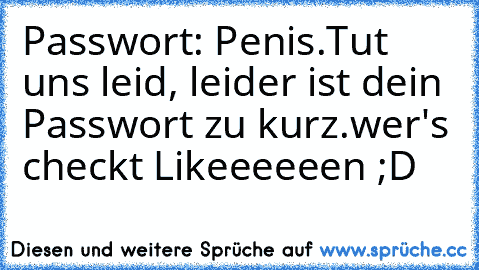 Passwort: Penis.
Tut uns leid, leider ist dein Passwort zu kurz.
wer's checkt Likeeeeeen ;D