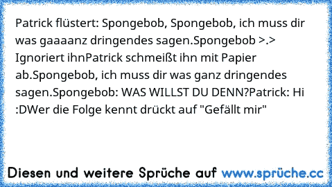 Patrick flüstert: Spongebob, Spongebob, ich muss dir was gaaaanz dringendes sagen.
Spongebob >.> Ignoriert ihn
Patrick schmeißt ihn mit Papier ab.Spongebob, ich muss dir was ganz dringendes sagen.
Spongebob: WAS WILLST DU DENN?
Patrick: Hi :D
Wer die Folge kennt drückt auf "Gefällt mir"