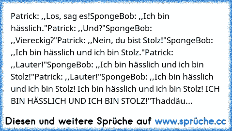 Patrick: ,,Los, sag es!
SpongeBob: ,,Ich bin hässlich."
Patrick: ,,Und?"
SpongeBob: ,,Viereckig?"
Patrick: ,,Nein, du bist Stolz!"
SpongeBob: ,,Ich bin hässlich und ich bin Stolz."
Patrick: ,,Lauter!"
SpongeBob: ,,Ich bin hässlich und ich bin Stolz!"
Patrick: ,,Lauter!"
SpongeBob: ,,Ich bin hässlich und ich bin Stolz! Ich bin hässlich und ich bin Stolz! ICH BIN HÄSSLICH UND ICH BIN STOLZ!"
Thad...