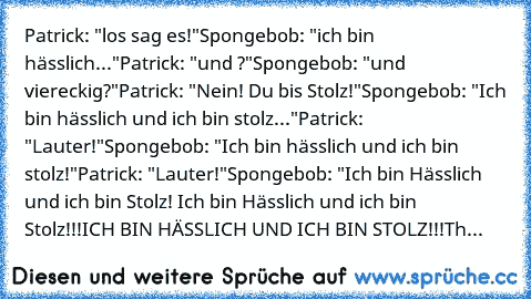Patrick: "los sag es!"
Spongebob: "ich bin hässlich..."
Patrick: "und ?"
Spongebob: "und viereckig?"
Patrick: "Nein! Du bis Stolz!"
Spongebob: "Ich bin hässlich und ich bin stolz..."
Patrick: "Lauter!"
Spongebob: "Ich bin hässlich und ich bin stolz!"
Patrick: "Lauter!"
Spongebob: "Ich bin Hässlich und ich bin Stolz!
 Ich bin Hässlich und ich bin Stolz!!!
ICH BIN HÄSSLICH UND ICH BIN STOLZ!!!
Th...