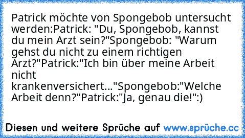 Patrick möchte von Spongebob untersucht werden:
Patrick: "Du, Spongebob, kannst du mein Arzt sein?"
Spongebob: "Warum gehst du nicht zu einem richtigen Arzt?"
Patrick:"Ich bin über meine Arbeit nicht krankenversichert..."
Spongebob:"Welche Arbeit denn?"
Patrick:"Ja, genau die!"
:)