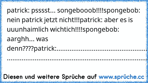 patrick: psssst... songebooob!!!!
spongebob: nein patrick jetzt nicht!!!
patrick: aber es is uuunhaimlich wichtich!!!!
spongebob: aarghh... was denn????
patrick:............................................................................. .................................................................................................................................................................