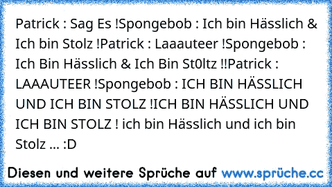 Patrick : Sag Es !
Spongebob : Ich bin Hässlich & Ich bin Stolz !
Patrick : Laaauteer !
Spongebob : Ich Bin Hässlich & Ich Bin St0ltz !!
Patrick : LAAAUTEER !
Spongebob : ICH BIN HÄSSLICH UND ICH BIN STOLZ !
ICH BIN HÄSSLICH UND ICH BIN STOLZ ! ich bin Hässlich und ich bin Stolz ... 
:D