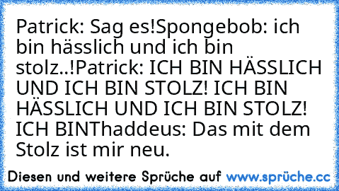 Patrick: Sag es!
Spongebob: ich bin hässlich und ich bin stolz..!
Patrick: ICH BIN HÄSSLICH UND ICH BIN STOLZ! ICH BIN HÄSSLICH UND ICH BIN STOLZ! ICH BIN
Thaddeus: Das mit dem Stolz ist mir neu.