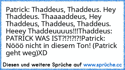 Patrick: Thaddeus, Thaddeus. Hey Thaddeus. Thaaaaddeus, Hey Thaddeus, Thaddeus, Thaddeus. Heeey Thaddeuuuus!!!
Thaddeus: PATRICK WAS IST?!?!?!?!
Patrick: Nööö nicht in diesem Ton! (Patrick geht weg)
XD