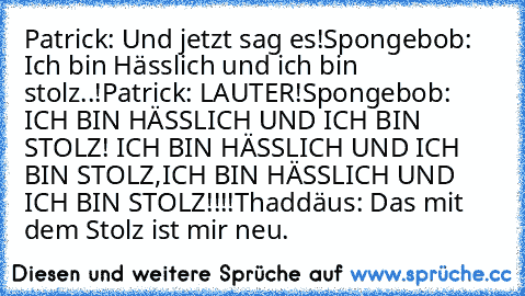Patrick: Und jetzt sag es!
Spongebob: Ich bin Hässlich und ich bin stolz..!
Patrick: LAUTER!
Spongebob: ICH BIN HÄSSLICH UND ICH BIN STOLZ! ICH BIN HÄSSLICH UND ICH BIN STOLZ,ICH BIN HÄSSLICH UND ICH BIN STOLZ!!!!
Thaddäus: Das mit dem Stolz ist mir neu.