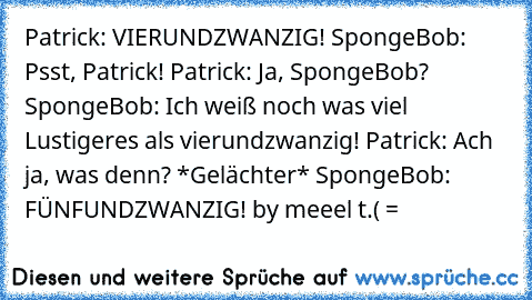 Patrick: VIERUNDZWANZIG! SpongeBob: Psst, Patrick! Patrick: Ja, SpongeBob? SpongeBob: Ich weiß noch was viel Lustigeres als vierundzwanzig! Patrick: Ach ja, was denn? *Gelächter* SpongeBob: FÜNFUNDZWANZIG! 
by meeel t.( =