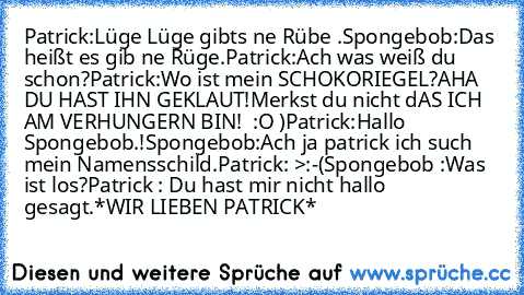 Patrick:Lüge Lüge gibts ne Rübe .
Spongebob:Das heißt es gib ne Rüge.
Patrick:Ach was weiß du schon?
Patrick:Wo ist mein SCHOKORIEGEL?
AHA DU HAST IHN GEKLAUT!
Merkst du nicht dAS ICH AM VERHUNGERN BIN!  :O )
Patrick:Hallo Spongebob.!
Spongebob:Ach ja patrick ich such mein Namensschild.
Patrick: >:-(
Spongebob :Was ist los?
Patrick : Du hast mir nicht hallo gesagt.
*WIR LIEBEN PATRICK*