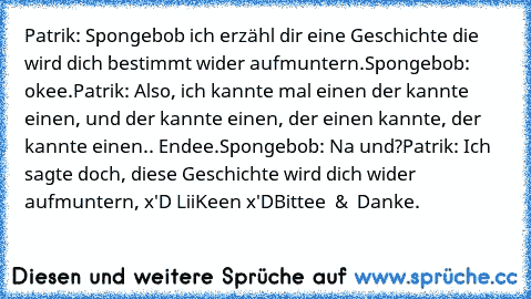 Patrik: Spongebob ich erzähl dir eine Geschichte die wird dich bestimmt wider aufmuntern.
Spongebob: okee.
Patrik: Also, ich kannte mal einen der kannte einen, und der kannte einen, der einen kannte, der kannte einen.. Endee.
Spongebob: Na und?
Patrik: Ich sagte doch, diese Geschichte wird dich wider aufmuntern, 
x'D LiiKeen x'D
Bittee ♥ & ♥ Danke.