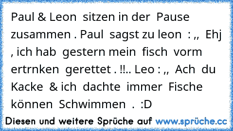 Paul & Leon  sitzen in der  Pause zusammen . 
Paul  sagst zu leon  : ,,  Ehj , ich hab  gestern mein  fisch  vorm  ertrnken  gerettet . !!.. 
Leoη : ,,  Ach  du Kacke  & ich  dachte  immer  Fische  können  Schwimmen  .  :D