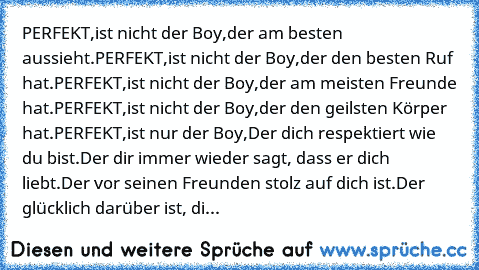 PERFEKT,
ist nicht der Boy,
der am besten aussieht.
PERFEKT,
ist nicht der Boy,
der den besten Ruf hat.
PERFEKT,
ist nicht der Boy,
der am meisten Freunde hat.
PERFEKT,
ist nicht der Boy,
der den geilsten Körper hat.
PERFEKT,
ist nur der Boy,
Der dich respektiert wie du bist.
Der dir immer wieder sagt, dass er dich liebt.
Der vor seinen Freunden stolz auf dich ist.
Der glücklich darüber ist, di...