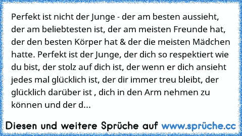 Perfekt ist nicht der Junge - der am besten aussieht, der am beliebtesten ist, der am meisten Freunde hat, der den besten Körper hat & der die meisten Mädchen hatte. Perfekt ist der Junge, der dich so respektiert wie du bist, der stolz auf dich ist, der wenn er dich ansieht jedes mal glücklich ist, der dir immer treu bleibt, der glücklich darüber ist , dich in den Arm nehmen zu können und der dir ...