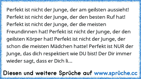 Perfekt ist nicht der Junge, der am geilsten aussieht! Perfekt ist nicht der Junge, der den besten Ruf hat! Perfekt ist nicht der Junge, der die meisten Freundinnen hat! Perfekt ist nicht der Junge, der den geilsten Körper hat! Perfekt ist nicht der Junge, der schon die meisten Mädchen hatte! Perfekt ist NUR der Junge, das dich respektiert wie DU bist! Der Dir immer wieder sagt, dass er Dich li...