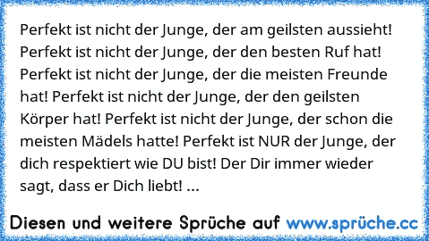 Perfekt ist nicht der Junge, der am geilsten aussieht! Perfekt ist nicht der Junge, der den besten Ruf hat! Perfekt ist nicht der Junge, der die meisten Freunde hat! Perfekt ist nicht der Junge, der den geilsten Körper hat! Perfekt ist nicht der Junge, der schon die meisten Mädels hatte! Perfekt ist NUR der Junge, der dich respektiert wie DU bist! Der Dir immer wieder sagt, dass er Dich liebt! Der...