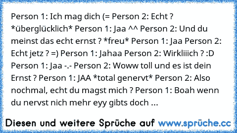 Person 1: Ich mag dich (= Person 2: Echt ? *überglücklich* Person 1: Jaa ^^ Person 2: Und du meinst das echt ernst ? *freu* Person 1: Jaa Person 2: Echt jetz ? =) Person 1: Jahaa Person 2: Wirkliiich ? :D Person 1: Jaa -.- Person 2: Woww toll und es ist dein Ernst ? Person 1: JAA *total genervt* Person 2: Also nochmal, echt du magst mich ? Person 1: Boah wenn du nervst nich mehr eyy gibts doch ...