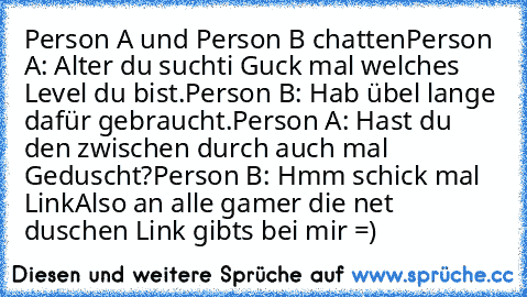 Person A und Person B chatten
Person A: Alter du suchti Guck mal welches Level du bist.
Person B: Hab übel lange dafür gebraucht.
Person A: Hast du den zwischen durch auch mal Geduscht?
Person B: Hmm schick mal Link
Also an alle gamer die net duschen Link gibts bei mir =)