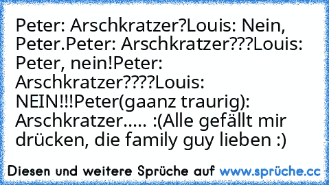 Peter: Arschkratzer?
Louis: Nein, Peter.
Peter: Arschkratzer???
Louis: Peter, nein!
Peter: Arschkratzer????
Louis: NEIN!!!
Peter(gaanz traurig): Arschkratzer..... :(
Alle gefällt mir drücken, die family guy lieben :)