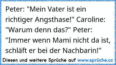 Peter: "Mein Vater ist ein richtiger Angsthase!" Caroline: "Warum denn das?" Peter: "Immer wenn Mami nicht da ist, schläft er bei der Nachbarin!"