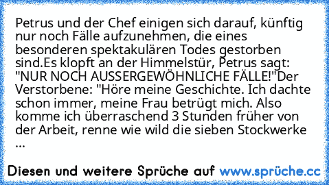 Petrus und der Chef einigen sich darauf, künftig nur noch Fälle aufzunehmen, die eines besonderen spektakulären Todes gestorben sind.
Es klopft an der Himmelstür, Petrus sagt: "NUR NOCH AUSSERGEWÖHNLICHE FÄLLE!"
Der Verstorbene: "Höre meine Geschichte. Ich dachte schon immer, meine Frau betrügt mich. Also komme ich überraschend 3 Stunden früher von der Arbeit, renne wie wild die sieben Stockwer...