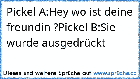 Pickel A:Hey wo ist deine freundin ?
Pickel B:Sie wurde ausgedrückt