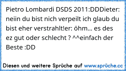 Pietro Lombardi DSDS 2011
♥
:DD
Dieter: neiin du bist nich verpeilt ich glaub du bist eher verstrahlt!
er: öhm... es des ez gut oder schlecht ? ^^
einfach der Beste :DD