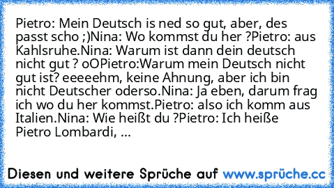 Pietro: Mein Deutsch is ned so gut, aber, des passt scho ;)
Nina: Wo kommst du her ?
Pietro: aus Kahlsruhe.
Nina: Warum ist dann dein deutsch nicht gut ? oO
Pietro:Warum mein Deutsch nicht gut ist? eeeeehm, keine Ahnung, aber ich bin nicht Deutscher oderso.
Nina: Ja eben, darum frag ich wo du her kommst.
Pietro: also ich komm aus Italien.
Nina: Wie heißt du ?
Pietro: Ich heiße Pietro Lombardi, ...