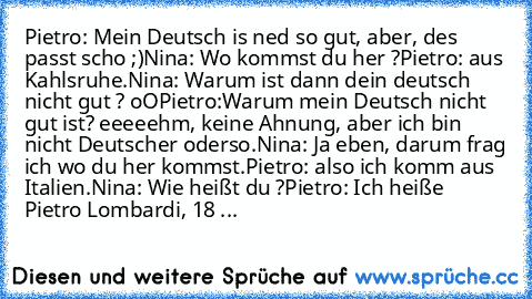 Pietro: Mein Deutsch is ned so gut, aber, des passt scho ;)
Nina: Wo kommst du her ?
Pietro: aus Kahlsruhe.
Nina: Warum ist dann dein deutsch nicht gut ? oO
Pietro:Warum mein Deutsch nicht gut ist? eeeeehm, keine Ahnung, aber ich bin nicht Deutscher oderso.
Nina: Ja eben, darum frag ich wo du her kommst.
Pietro: also ich komm aus Italien.
Nina: Wie heißt du ?
Pietro: Ich heiße Pietro Lombardi, ...