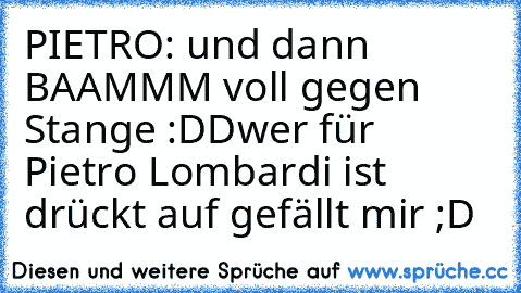 PIETRO: und dann BAAMMM voll gegen Stange :DD
wer für Pietro Lombardi ist drückt auf gefällt mir ;D