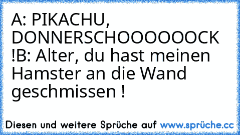 A: PIKACHU, DONNERSCHOOOOOOCK !
B: Alter, du hast meinen Hamster an die Wand geschmissen !